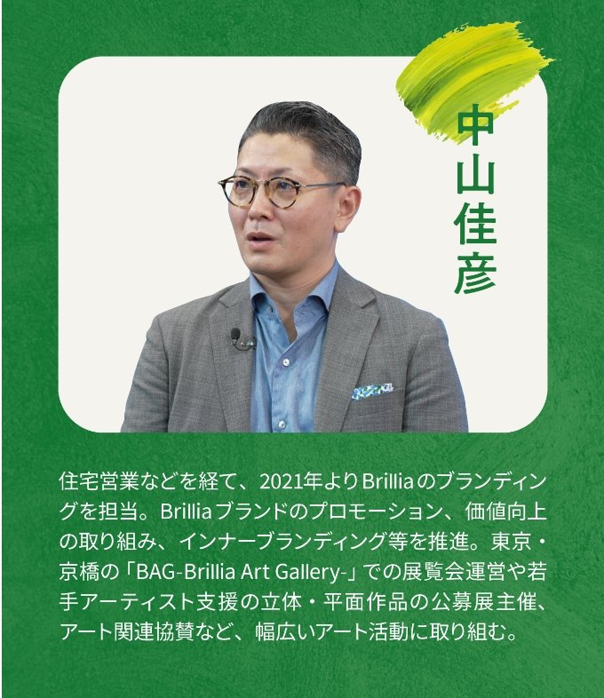 中山佳彦 住宅営業などを経て、2021年よりBrilliaのブランディングを担当。Brilliaブランドのプロモーション、価値向上の取り組み、インナーブランディング等を推進。東京・京橋の「BAG-Brillia Art Gallery-」での展示会運営や若手アーティスト支援の立体・平面作品の公募展主催、アート関連協賛など、幅広いアート活動に取り組む。